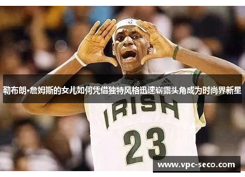 勒布朗·詹姆斯的女儿如何凭借独特风格迅速崭露头角成为时尚界新星