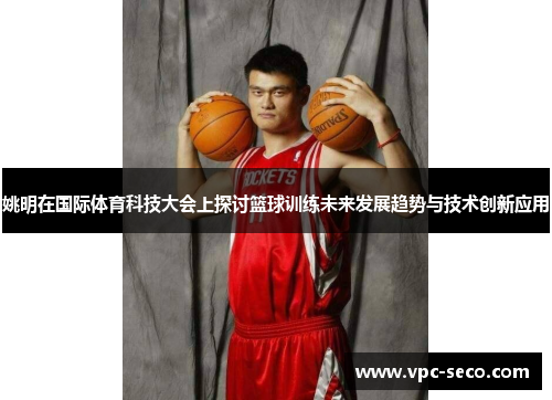 姚明在国际体育科技大会上探讨篮球训练未来发展趋势与技术创新应用