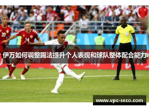 伊万如何调整踢法提升个人表现和球队整体配合能力