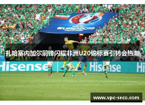 扎哈塞内加尔前锋闪耀非洲U20锦标赛引转会热潮