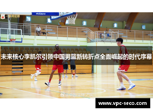 未来核心李凯尔引领中国男篮新转折点全面崛起的时代序幕