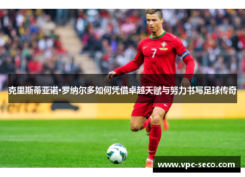 克里斯蒂亚诺·罗纳尔多如何凭借卓越天赋与努力书写足球传奇
