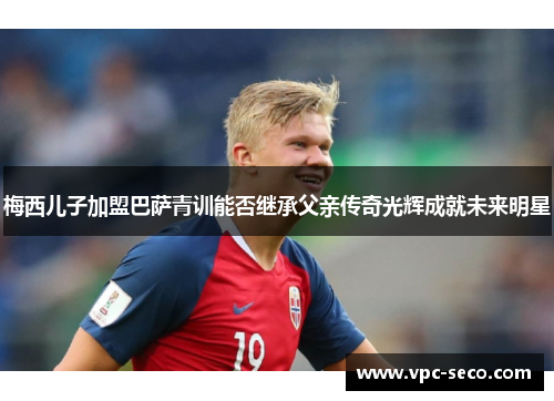 梅西儿子加盟巴萨青训能否继承父亲传奇光辉成就未来明星