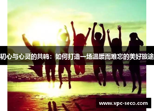 初心与心灵的共鸣：如何打造一场温暖而难忘的美好旅途