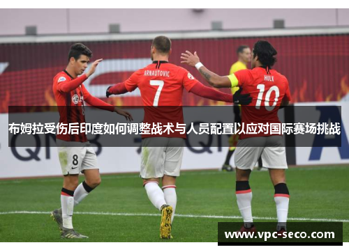 布姆拉受伤后印度如何调整战术与人员配置以应对国际赛场挑战