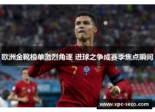 欧洲金靴榜单激烈角逐 进球之争成赛季焦点瞬间