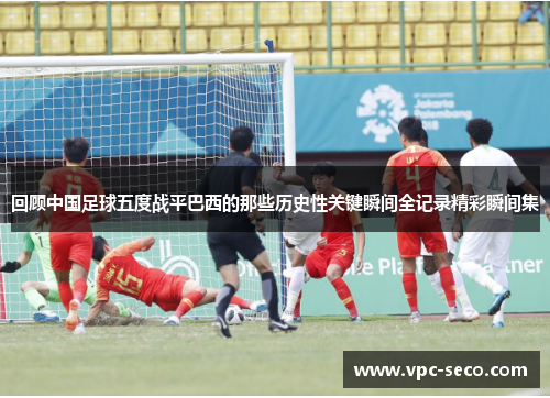 回顾中国足球五度战平巴西的那些历史性关键瞬间全记录精彩瞬间集 回顾中国足球五度战平巴西的那些历史性关键瞬间全记录精彩瞬间集